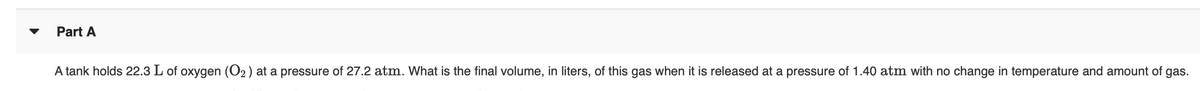 Part A
A tank holds 22.3 L of oxygen (O2) at a pressure of 27.2 atm. What is the final volume, in liters, of this gas when it is released at a pressure of 1.40 atm with no change in temperature and amount of gas.
