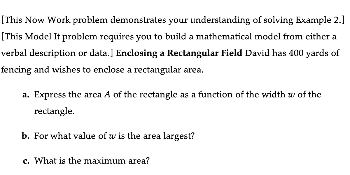 [This Now Work problem demonstrates your understanding of solving Example 2.]
[This Model It problem requires you to build a mathematical model from either a
verbal description or data.] Enclosing a Rectangular Field David has 400 yards of
fencing and wishes to enclose a rectangular area.
a. Express the area A of the rectangle as a function of the width w of the
rectangle.
b. For what value of w is the area largest?
c. What is the maximum area?
