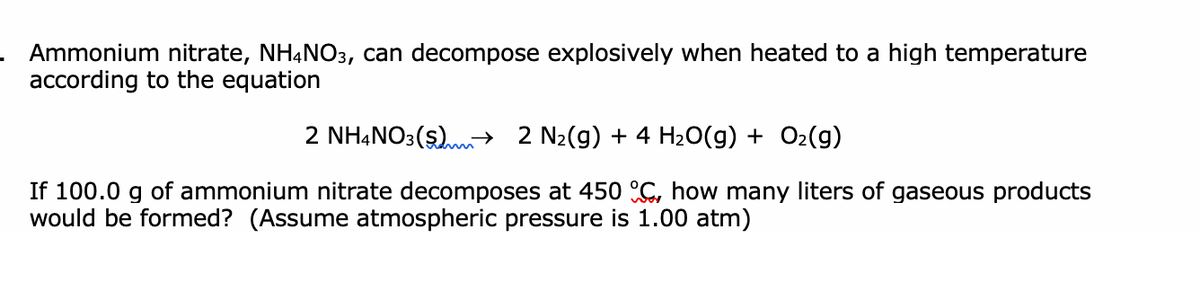 Ammonium nitrate, NH,NO3, can decompose explosively when heated to a high temperature
according to the equation
2 NHẠNO3($).→ 2 N2(g) + 4 H2O(g) + O2(g)
If 100.0 g of ammonium nitrate decomposes at 450 G, how many liters of gaseous products
would be formed? (Assume atmospheric pressure is 1.00 atm)
