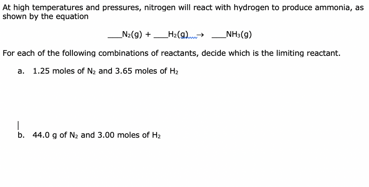 At high temperatures and pressures, nitrogen will react with hydrogen to produce ammonia, as
shown by the equation
_N2(g) +
H2(g)>
_NH3(g)
For each of the following combinations of reactants, decide which is the limiting reactant.
а.
1.25 moles of N2 and 3.65 moles of H2
|
b. 44.0 g of N2 and 3.00 moles of H2
