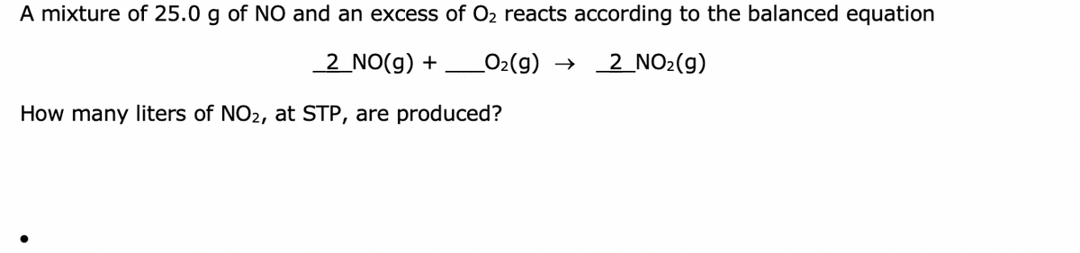 A mixture of 25.0 g of NO and an excess of O2 reacts according to the balanced equation
2 NO(g) +
O2(9) → 2 NO2(g)
How many liters of NO2, at STP, are produced?
