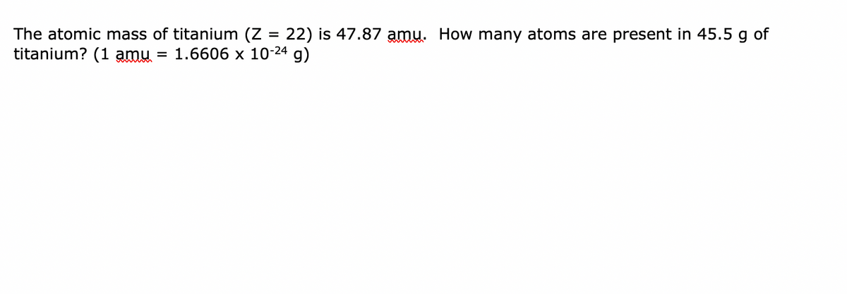 The atomic mass of titanium (Z = 22) is 47.87 amu. How many atoms are present in 45.5 g of
titanium? (1 amu = 1.6606 x 10-24 g)
