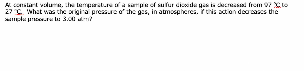 At constant volume, the temperature of a sample of sulfur dioxide gas is decreased from 97 C to
27 C. What was the original pressure of the gas, in atmospheres, if this action decreases the
sample pressure to 3.00 atm?
