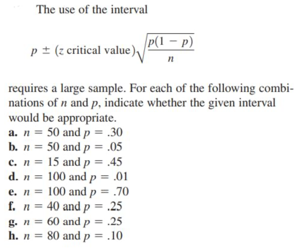 The use of the interval
P(1 – p)
p± (z critical value)
n
requires a large sample. For each of the following combi-
nations of n and p, indicate whether the given interval
would be appropriate.
a. n = 50 and p = .30
b. n = 50 and p = .05
c. n = 15 and p = .45
d. n = 100 and p = .01
e. n = 100 and p = .70
f. n = 40 and p = .25
%3D
g. n =
60 and p = .25
h. n = 80 and p = .10
%3D
