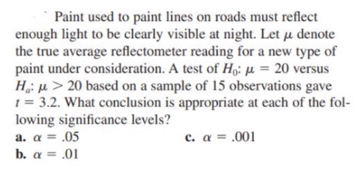 Paint used to paint lines on roads must reflect
enough light to be clearly visible at night. Let u denote
the true average reflectometer reading for a new type of
paint under consideration. A test of Ho: µ = 20 versus
H: u > 20 based on a sample of 15 observations gave
t = 3.2. What conclusion is appropriate at each of the fol-
lowing significance levels?
a. a = .05
b. a = .01
c. α-001
%3D
