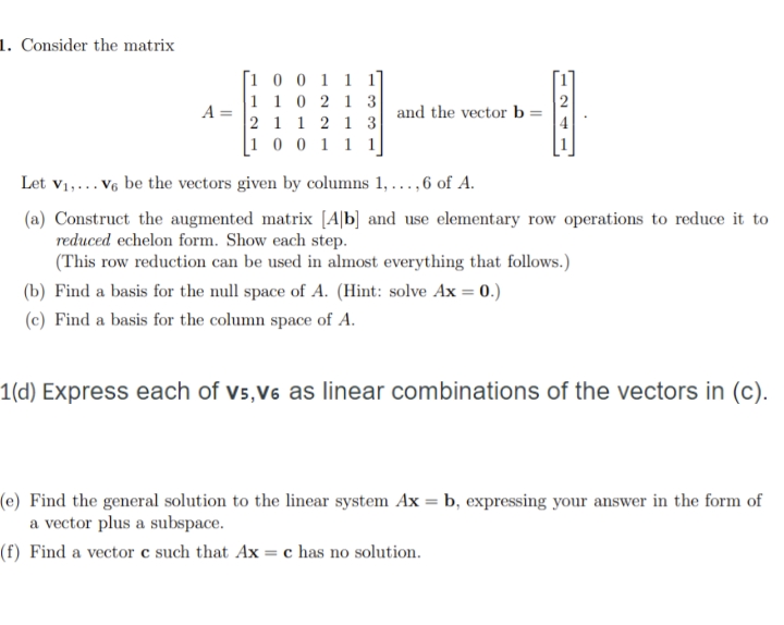 1. Consider the matrix
[1 0 0 1 1 1]
1 1 0 2 1 3
2 1 1 2 1 3
[1 0 0 1 1 1]
and the vector b
Let v1,... V6 be the vectors given by columns 1, ...,6 of A.
(a) Construct the augmented matrix [A|b] and use elementary row operations to reduce it to
reduced echelon form. Show each step.
(This row reduction can be used in almost everything that follows.)
(b) Find a basis for the null space of A. (Hint: solve Ax = 0.)
(c) Find a basis for the column space of A.
1(d) Express each of vs,V6 as linear combinations of the vectors in (c).
(e) Find the general solution to the linear system Ax = b, expressing your answer in the form of
a vector plus a subspace.
(f) Find a vector c such that Ax = c has no solution.
