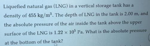 Liquefied natural gas (LNG) in a vertical storage tank has a
density of 455 kg/m2. The depth of LNG in the tank is 2.00 m, and
the absolute pressure of the air inside the tank above the upper
surface of the LNG is 1.22 x 10° Pa. What is the absolute pressure
at the bottom of the tank?

