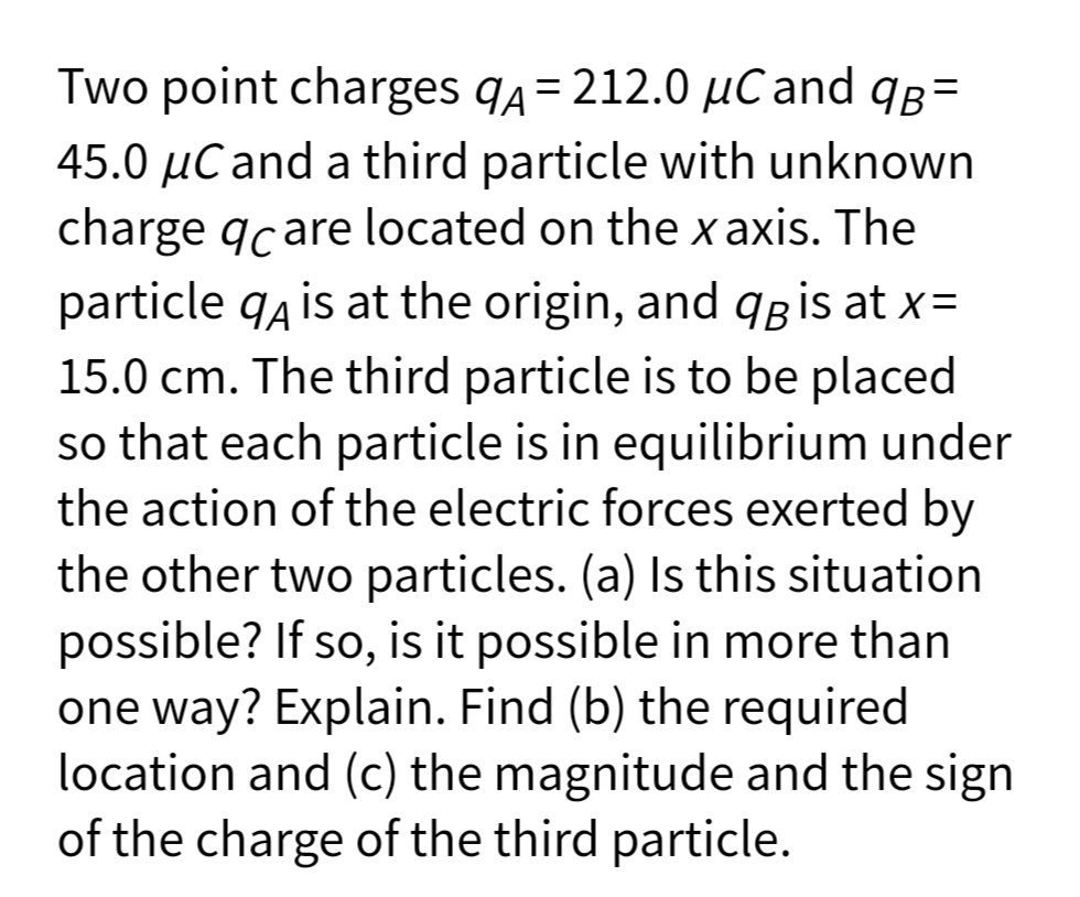 Two point charges q4= 212.0 µC and qB=
%3D
45.0 µCand a third particle with unknown
charge qcare located on the x axis. The
particle q4 is at the origin, and qgis at x=
15.0 cm. The third particle is to be placed
so that each particle is in equilibrium under
the action of the electric forces exerted by
the other two particles. (a) Is this situation
possible? If so, is it possible in more than
one way? Explain. Find (b) the required
location and (c) the magnitude and the sign
of the charge of the third particle.
