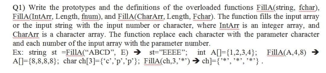 Q1) Write the prototypes and the definitions of the overloaded functions FillA(string, fchar),
FillA(IntArr, Length, fnum), and FillA(CharArr, Length, Fchar). The function fills the input array
or the input string with the input number or character, where IntArr is an integer array, and
CharArr is a character array. The function replace each character with the parameter character
and each number of the input array with the parameter number.
Ex: string st =FillA(“ABCD", E) →
A[]={8,8,8,8}; char ch[3]={*c°,'p','p'}: FillA(ch,3,**) → ch]={**', '*', **}.
st="EEEE";
int A[]={1,2,3,4}; FillA(A,4,8) →
