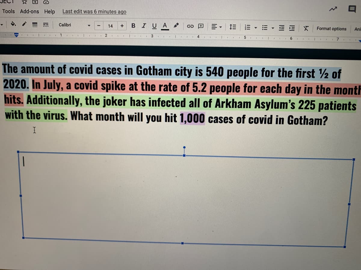 Tools Add-ons Help
Last edit was 6 minutes ago
Calibri
+
BIU
三
14
E - E E
Format options
Ani
3
The amount of covid cases in Gotham city is 540 people for the first 2 of
2020. In July, a covid spike at the rate of 5.2 people for each day in the month
hits. Additionally, the joker has infected all of Arkham Asylum's 225 patients
with the virus. What month will you hit 1,000 cases of covid in Gotham?
II
