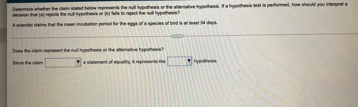 Determine whether the claim stated below represents the null hypothesis or the alternative hypothesis. If a hypothesis test is performed, how should you interpret a
decision that (a) rejects the null hypothesis or (b) fails to reject the null hypothesis?
A scientist claims that the mean incubation period for the eggs of a species of bird is at least 34 days.
Does the claim represent the null hypothesis or the alternative hypothesis?
Since the claim
a statement of equality, it represents the
V hypothesis.
