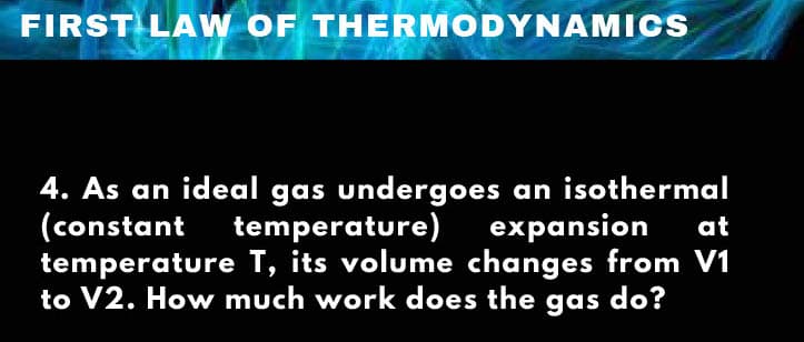 FIRST LAW OF THERMODYNAMICS
4. As an ideal gas undergoes an isothermal
(constant
temperature T, its volume changes from V1
to V2. How much work does the gas do?
temperature)expansion
at
