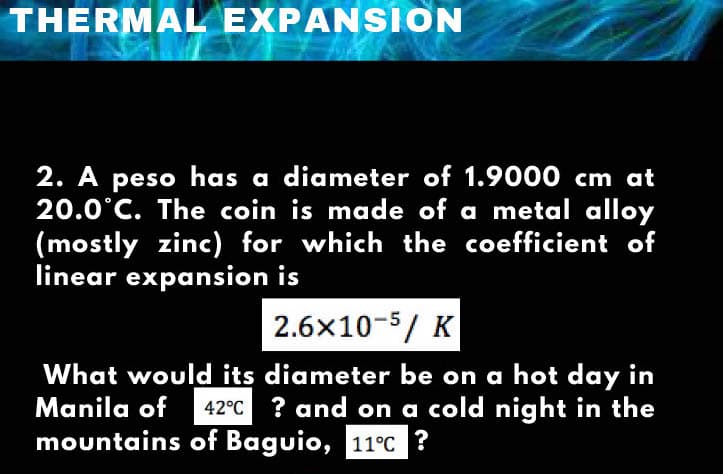 THERMAL EXPANSION
2. A peso has a diameter of 1.9000 cm at
20.0°C. The coin is made of a metal alloy
(mostly zinc) for which the coefficient of
linear expansion is
2.6x10-5/ K
What would its diameter be on a hot day in
Manila of 42°C ? and on a cold night in the
mountains of Baguio, 11°C ?
