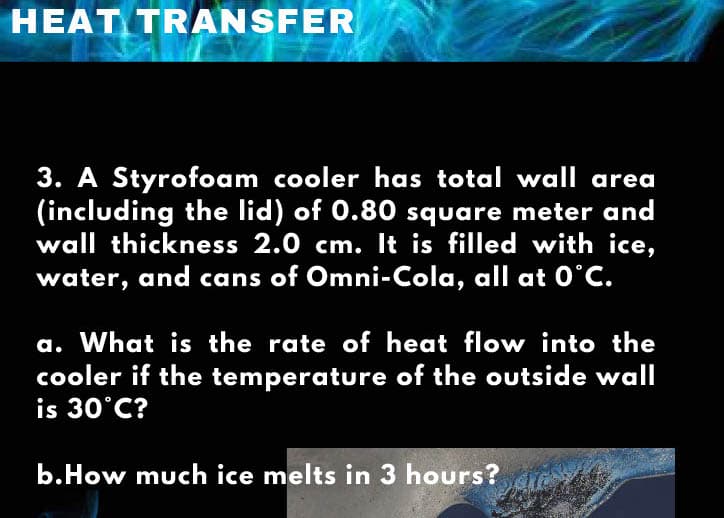 HEAT TRANSFER
3. A Styrofoam cooler has total wall area
(including the lid) of 0.80 square meter and
wall thickness 2.0 cm. It is filled with ice,
water, and cans of Omni-Cola, all at O°C.
a. What is the rate of heat flow into the
cooler if the temperature of the outside wall
is 30°C?
b.How much ice melts in 3 hours?
