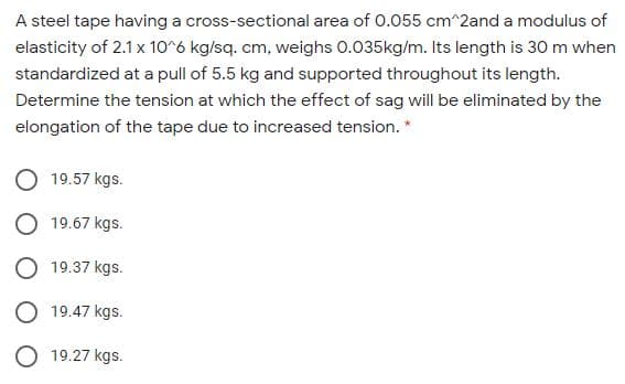 A steel tape having a cross-sectional area of 0.055 cm^2and a modulus of
elasticity of 2.1x 10^6 kg/sq. cm, weighs 0.035kg/m. Its length is 30 m when
standardized at a pull of 5.5 kg and supported throughout its length.
Determine the tension at which the effect of sag will be eliminated by the
elongation of the tape due to increased tension. *
19.57 kgs.
19.67 kgs.
O 19.37 kgs.
O 19.47 kgs.
O 19.27 kgs.
