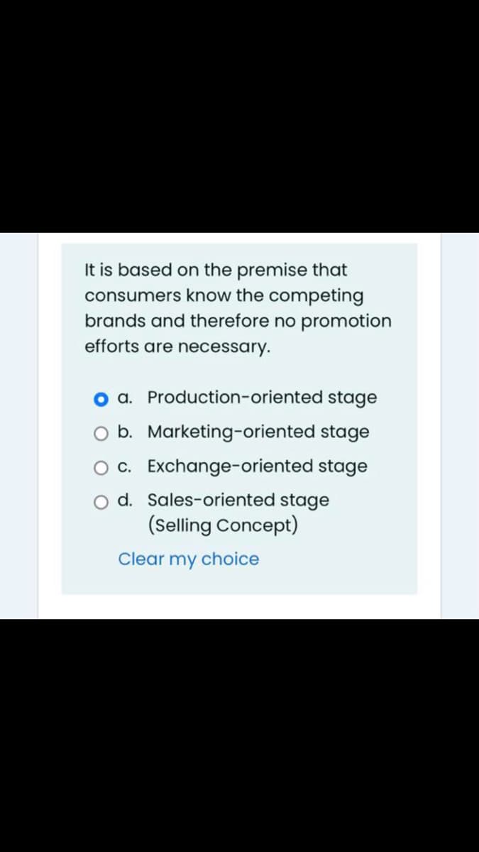 It is based on the premise that
consumers know the competing
brands and therefore no promotion
efforts are necessary.
a. Production-oriented stage
b. Marketing-oriented stage
O c. Exchange-oriented stage
d. Sales-oriented stage
(Selling Concept)
Clear my choice
