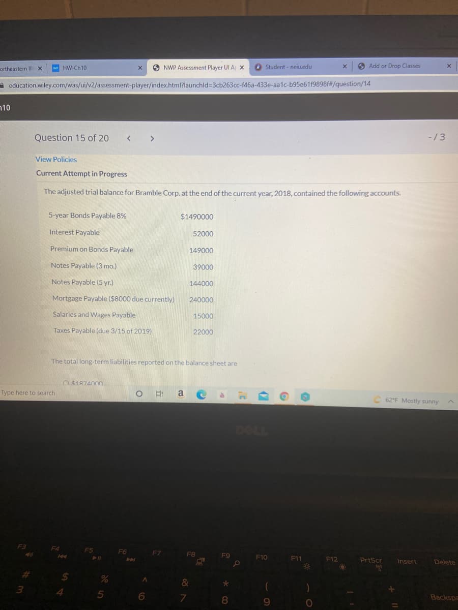 ortheastern Illi x
w HW-Ch10
O NWP Assessment Player UI A x
O Student - neiu.edu
6 Add or Drop Classes
A education.wiley.com/was/ui/v2/assessment-player/index.html?launchld=3cb263cc-f46a-433e-aa1c-b95e61f9898f#/question/14
n10
Question 15 of 20
-/3
View Policies
Current Attempt in Progress
The adjusted trial balance for Bramble Corp. at the end of the current year, 2018, contained the following accounts.
5-year Bonds Payable 8%
$1490000
Interest Payable
52000
Premium on Bonds Payable
149000
Notes Payable (3 mo.)
39000
Notes Payable (5 yr.)
144000
Mortgage Payable ($8000 due currently)
240000
Salaries and Wages Payable
15000
Taxes Payable (due 3/15 of 2019)
22000
The total long-term liabilities reported on the balance sheet are
O$187400o
Type here to search
a
62°F Mostly sunny
DOLL
F5
F6
F7
F8
F10
F11
F12
PrtScr
Insert
Delete
%23
%24
&
3.
4
6.
8.
Backspa
