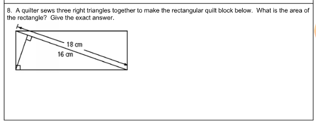 8. A quilter sews three right triangles together to make the rectangular quilt block below. What is the area of
the rectangle? Give the exact answer.
18 cm
16 am
