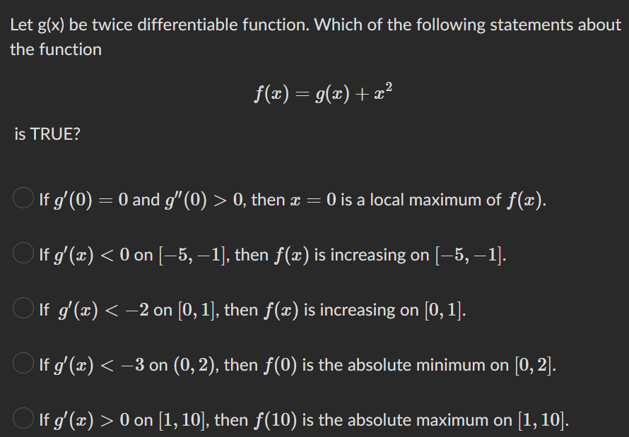 Let g(x) be twice differentiable function. Which of the following statements about
the function
is TRUE?
f(x) = g(x) + x²
○ If g'(0) = 0 and g″(0) > 0, then x = 0 is a local maximum of f(x).
○ If g'(x) < 0 on [−5, −1], then ƒ(x) is increasing on [−5, −1].
○ If g'(x) < −2 on [0, 1], then ƒ(x) is increasing on [0, 1].
○ If g'(x) < −3 on (0, 2), then ƒ(0) is the absolute minimum on [0, 2].
○ If g'(x) > 0 on [1, 10], then ƒ(10) is the absolute maximum on [1, 10].