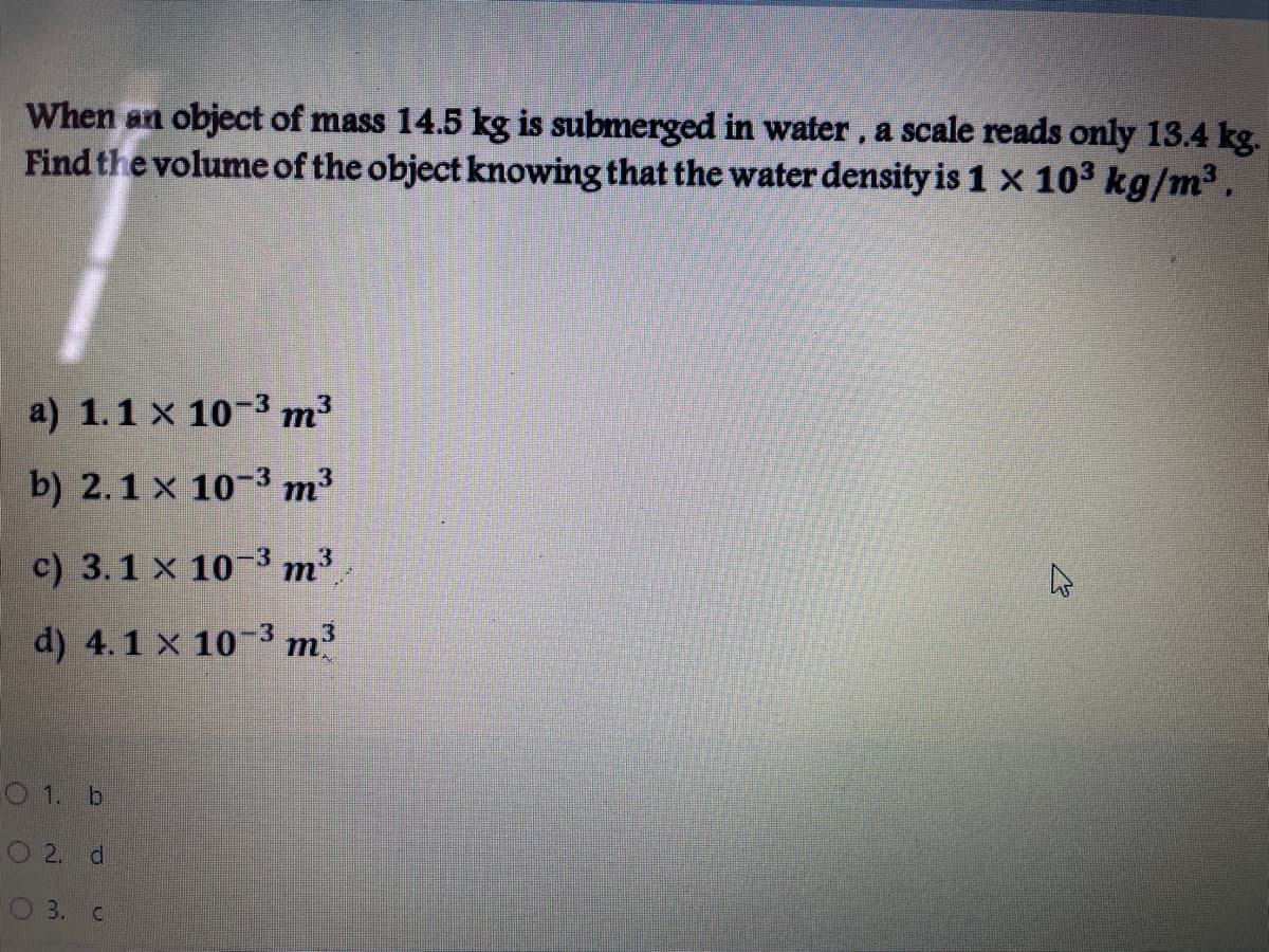 When an object of mass 14.5 kg is submerged in water, a scale reads only 13.4 kg.
Find the volume of the object knowing that the water density is 1 x 103 kg/m3,
a) 1.1 x 10-3 m³
b) 2.1 x 10-3 m³
c) 3.1 x 10-3 m3
d) 4.1 x 10-3 m?
O 1. b
2. d
3.
