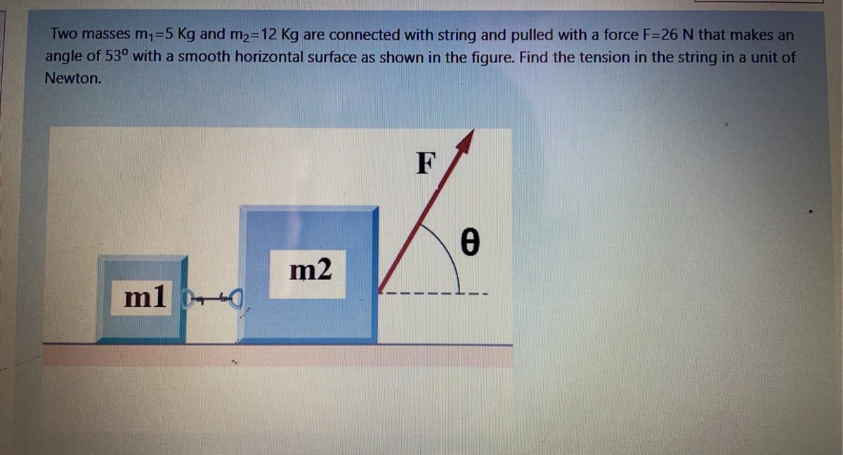 Two masses m,=5 Kg and m2=12 Kg are connected with string and pulled with a force F=26 N that makes an
angle of 53° with a smooth horizontal surface as shown in the figure. Find the tension in the string in a unit of
Newton.
F
m2
m1 0
