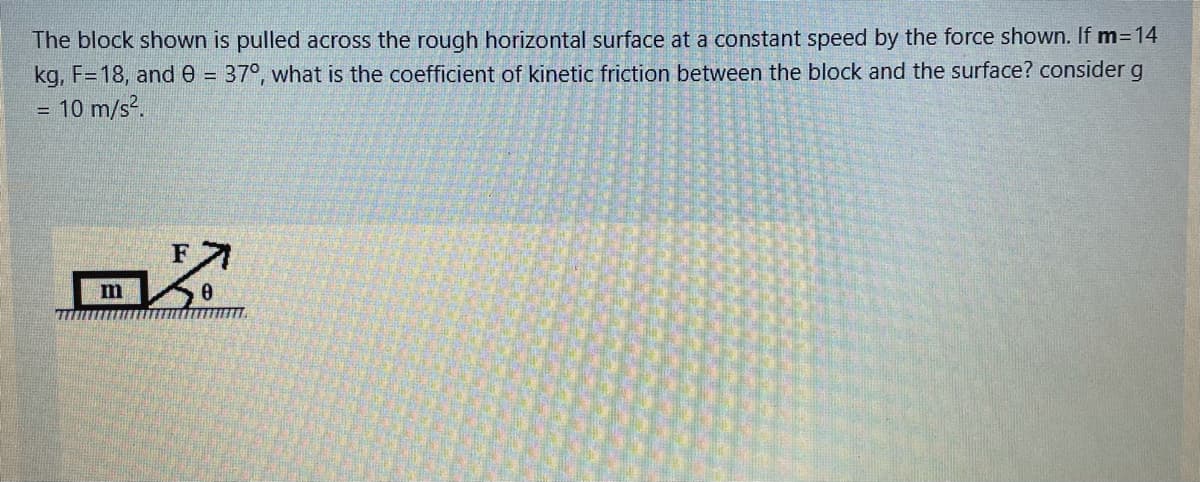 The block shown is pulled across the rough horizontal surface at a constant speed by the force shown. If m=14
kg, F=18, and e = 37°, what is the coefficient of kinetic friction between the block and the surface? consider g
10 m/s?.
%3D

