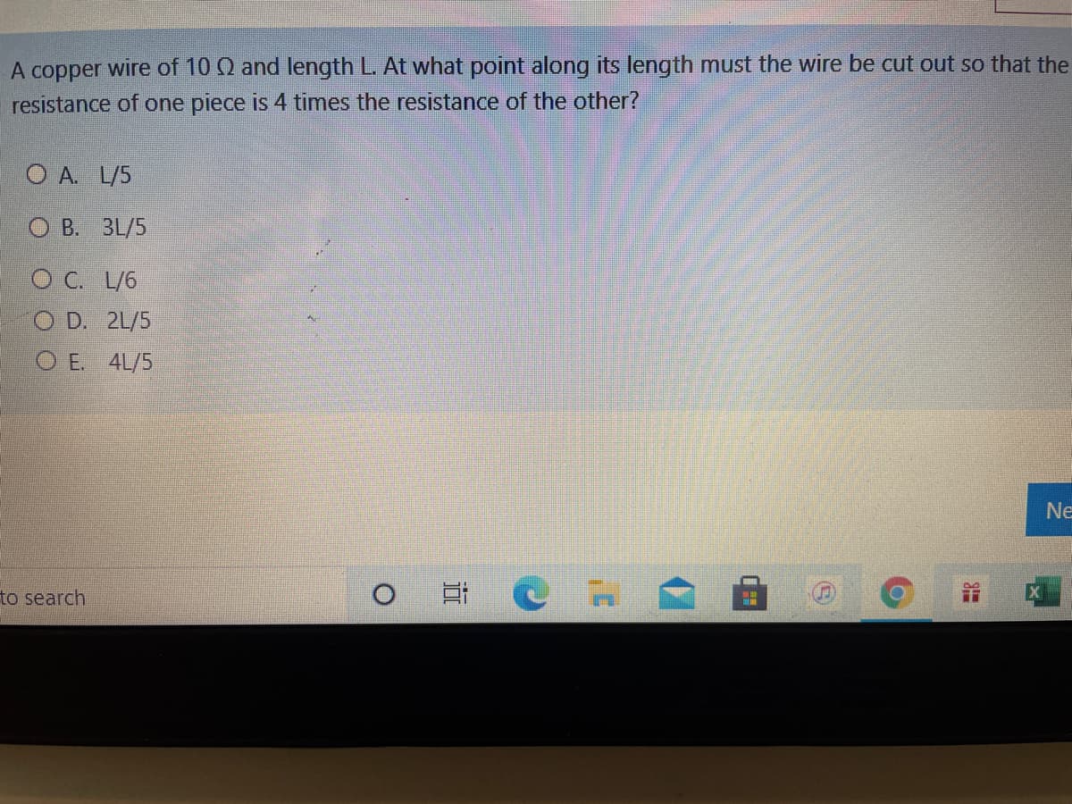 A copper wire of 10 Q and length L. At what point along its length must the wire be cut out so that the
resistance of one piece is 4 times the resistance of the other?
O A. L/5
О В. ЗL/5
O C. L/6
O D. 2L/5
O E. 4L/5
Ne
to search

