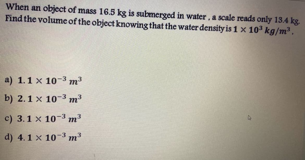 When an object of mass 16.5 kg is submerged in water, a scale reads only 13.4 kg.
Find the volume of the object knowing that the water density is 1 x 103 kg/m³.
a) 1.1 x 10-3 т3
b) 2.1 x 10-3 m³
c) 3.1 x 10-3 m³
d) 4.1 x 10-3 m3
