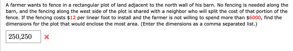 A farmer wants to fence in a rectangular plot of land adjacent to the north wall of his barn. No fencing is needed along the
barn, and the fencing along the west side of the plot is shared with a neighbor who will split the cost of that portion of the
fence. If the fencing costs $12 per linear foot to install and the farmer is not willing to spend more than $6000, find the
dimensions for the plot that would enclose the most area. (Enter the dimensions as a comma separated list.)
250,250
