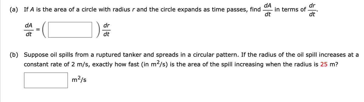 dA
in terms of
dt
dr
(a) If A is the area of a circle with radius r and the circle expands as time passes, find
dt
dA
dr
dt
dt
(b) Suppose oil spills from a ruptured tanker and spreads in a circular pattern. If the radius of the oil spill increases at a
constant rate of 2 m/s, exactly how fast (in m2/s) is the area of the spill increasing when the radius is 25 m?
m2/s
