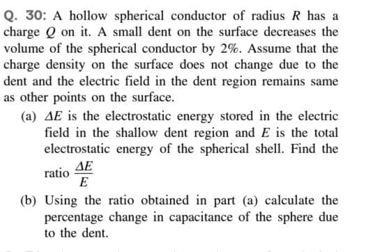 Q. 30: A hollow spherical conductor of radius R has a
charge Q on it. A small dent on the surface decreases the
volume of the spherical conductor by 2%. Assume that the
charge density on the surface does not change due to the
dent and the electric field in the dent region remains same
as other points on the surface.
(a) AE is the electrostatic energy stored in the electric
field in the shallow dent region and E is the total
electrostatic energy of the spherical shell. Find the
ΔΕ
ratio
E
(b) Using the ratio obtained in part (a) calculate the
percentage change in capacitance of the sphere due
to the dent.
