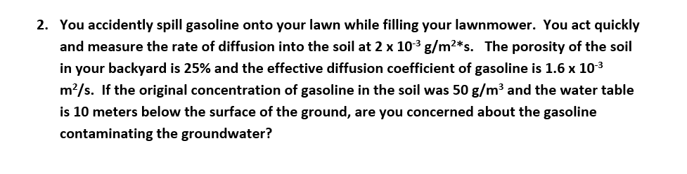 2. You accidently spill gasoline onto your lawn while filling your lawnmower. You act quickly
and measure the rate of diffusion into the soil at 2 x 103 g/m2*s. The porosity of the soil
in your backyard is 25% and the effective diffusion coefficient of gasoline is 1.6 x 103
m2/s. If the original concentration of gasoline in the soil was 50 g/m3 and the water table
is 10 meters below the surface of the ground, are you concerned about the gasoline
contaminating the groundwater?
