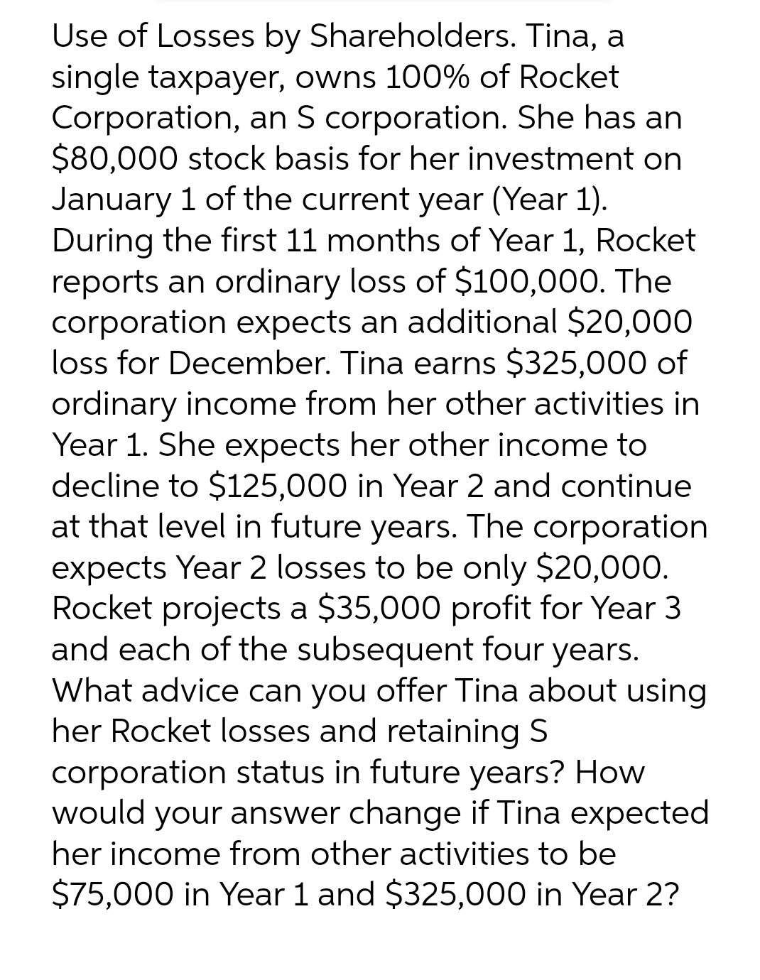 Use of Losses by Shareholders. Tina, a
single taxpayer, owns 100% of Rocket
Corporation, an S corporation. She has an
$80,000 stock basis for her investment on
January 1 of the current year (Year 1).
During the first 11 months of Year 1, Rocket
reports an ordinary loss of $100,000. The
corporation expects an additional $20,000
loss for December. Tina earns $325,000 of
ordinary income from her other activities in
Year 1. She expects her other income to
decline to $125,000 in Year 2 and continue
at that level in future years. The corporation
expects Year 2 losses to be only $20,000.
Rocket projects a $35,000 profit for Year 3
and each of the subsequent four years.
What advice can you offer Tina about using
her Rocket losses and retaining S
corporation status in future years? How
would your answer change if Tina expected
her income from other activities to be
$75,000 in Year 1 and $325,000 in Year 2?
