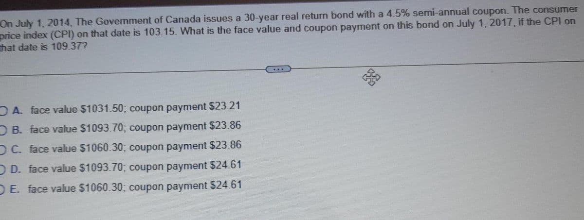 On July 1, 2014, The Govemment of Canada issues a 30-year real return bond with a 4.5% semi-annual coupon. The consumer
price index (CPI) on that date is 103.15. What is the face value and coupon payment on this bond on July 1, 2017, if the CPI on
that date is 109.37?
O A. face value $1031.50; coupon payment $23.21
DB. face value $1093.70; coupon payment $23.86
DC. face value $1060.30; coupon payment $23.86
OD. face value $1093.70; coupon payment $24.61
DE. face value $1060.30; coupon payment $24.61
