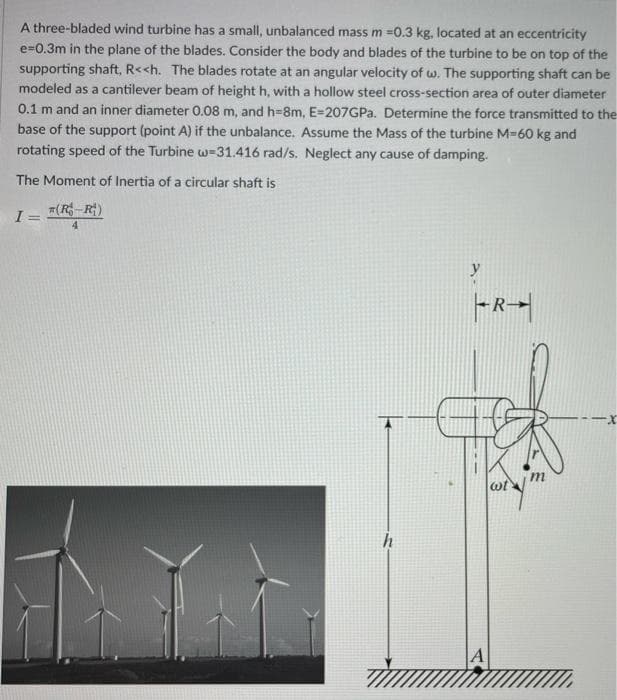 A three-bladed wind turbine has a small, unbalanced mass m =0.3 kg, located at an eccentricity
e=0.3m in the plane of the blades. Consider the body and blades of the turbine to be on top of the
supporting shaft, R<<h. The blades rotate at an angular velocity of w. The supporting shaft can be
modeled as a cantilever beam of height h, with a hollow steel cross-section area of outer diameter
0.1 m and an inner diameter 0.08 m, and h=8m, E=207GPA. Determine the force transmitted to the
base of the support (point A) if the unbalance. Assume the Mass of the turbine M360 kg and
rotating speed of the Turbine w=31.416 rad/s. Neglect any cause of damping.
The Moment of Inertia of a circular shaft is
I= (R R)
4.
h
