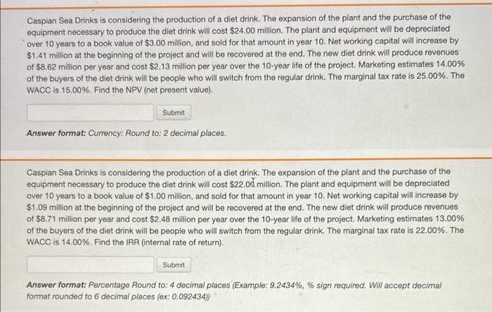 Caspian Sea Drinks is considering the production of a diet drink. The expansion of the plant and the purchase of the
equipment necessary to produce the diet drink will cost $24.00 million. The plant and equipment will be depreciated
over 10 years to a book value of $3.00 million, and sold for that amount in year 10. Net working capital will increase by
$1.41 million at the beginning of the project and will be recovered at the end. The new diet drink will produce revenues
of $8.62 million per year and cost $2.13 million per year over the 10-year life of the project. Marketing estimates 14.00%
of the buyers of the diet drink will be people who will switch from the regular drink. The marginal tax rate is 25.00%. The
WACC is 15.00%. Find the NPV (net present value).
Submit
Answer format: Currency: Round to: 2 decimal places.
Caspian Sea Drinks is considering the production of a diet drink. The expansion of the plant and the purchase of the
equipment necessary to produce the diet drink will cost $22.0d million. The plant and equipment will be depreciated
over 10 years to a book value of $1.00 million, and sold for that amount in year 10. Net working capital will increase by
$1.09 million at the beginning of the project and will be recovered at the end. The new diet drink will produce revenues
of $8.71 million per year and cost $2.48 million per year over the 10-year life of the project. Marketing estimates 13.00%
of the buyers of the diet drink will be people who will switch from the regular drink. The marginal tax rate is 22.00%. The
WACC is 14.00%. Find the IRR (internal rate of return).
Submit
Answer format: Percentage Round to: 4 decimal places (Example: 9.2434%, % sign required. Will accept decimal
format rounded to 6 decimal places (ex: 0.092434)
