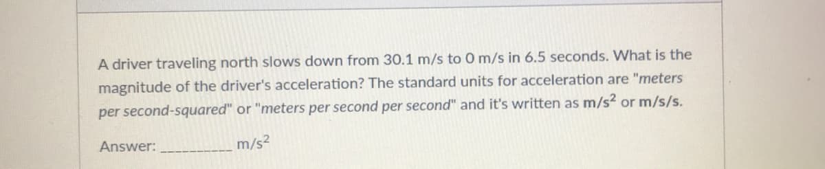 A driver traveling north slows down from 30.1 m/s to 0m/s in 6.5 seconds. What is the
magnitude of the driver's acceleration? The standard units for acceleration are "meters
per second-squared" or "meters per second per second" and it's written as m/s² or m/s/s.
Answer:
m/s2
