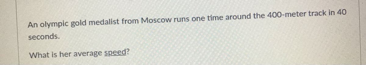 An olympic gold medalist from Moscow runs one time around the 400-meter track in 40
seconds.
What is her average speed?
