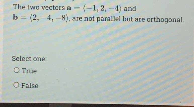 The two vectors a = (-1, 2, -4) and
b = (2, -4,-8), are not parallel but are orthogonal.
Select one:
O True
O False