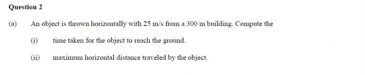 Question 2
(a)
An object is thrown horizontally with 25 m/s from a 300 m building. Compute the
(i)
time taken for the object to reach the ground.
(ii)
maximum horizontal distance traveled by the object.
