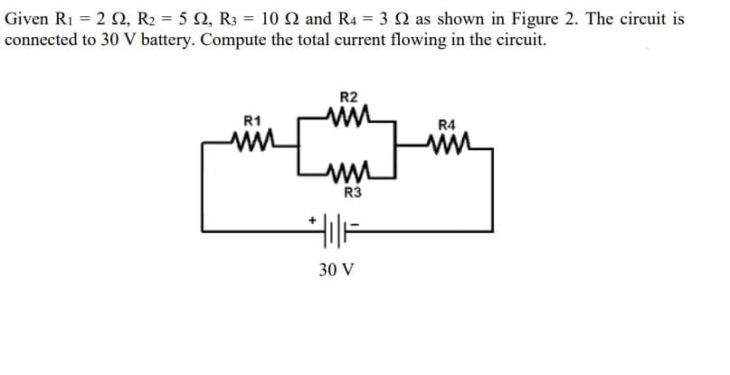Given R1 = 2 N, R2 = 5 2, R3 = 10 N and R4 = 3 2 as shown in Figure 2. The circuit is
connected to 30 V battery. Compute the total current flowing in the circuit.
R2
R1
R4
R3
30 V

