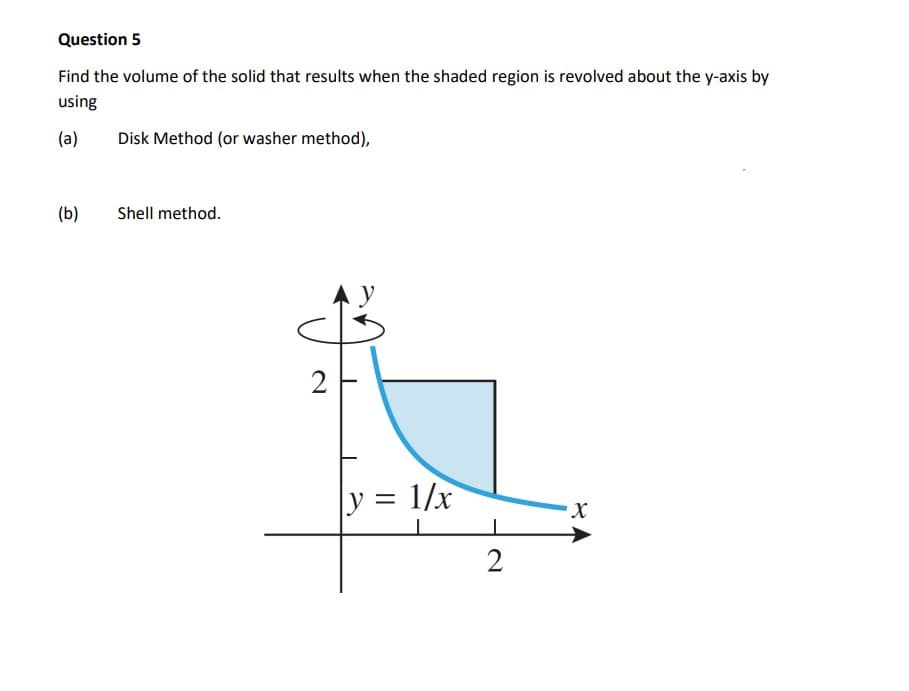 Question 5
Find the volume of the solid that results when the shaded region is revolved about the y-axis by
using
(a)
Disk Method (or washer method),
(b)
Shell method.
2
y = 1/x
2
