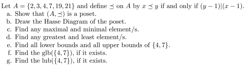 Let A= {2,3, 4, 7, 19, 21} and define < on A by x < y if and only if (y – 1)|(x – 1).
a. Show that (A, 3) is a poset.
b. Draw the Hasse Diagram of the poset.
c. Find any maximal and minimal element/s.
d. Find any greatest and least element/s.
e. Find all lower bounds and all upper bounds of {4,7}.
f. Find the glb({4,7}), if it exists.
g. Find the lub({4,7}), if it exists.
-

