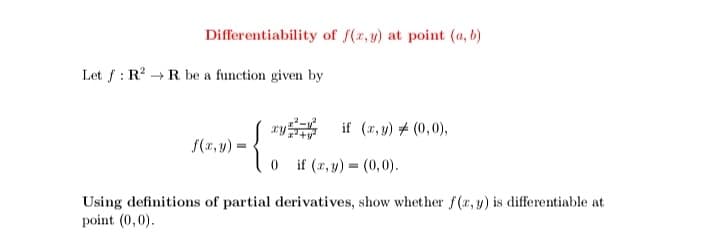 Differentiability of f(x, y) at point (a, b)
Let f : R? + R be a function given by
( *y if (r, y) # (0,0),
S(r,4) =
0 if (2, y) = (0, 0).
Using definitions of partial derivatives, show whether f(r, y) is differentiable at
point (0,0).
