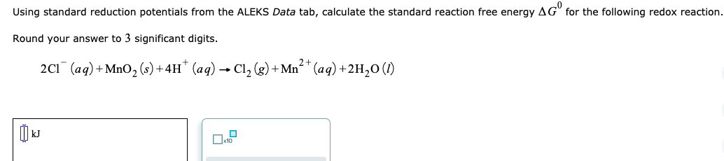 Using standard reduction potentials from the ALEKS Data tab, calculate the standard reaction free energy AG" for the following redox reaction.
Round your answer to 3 significant digits.
2+
2C1 (aq) +MnO2 (s) + 4H* (aq) → Cl, (g) + Mn²* (aq) +2H,0 (1)
