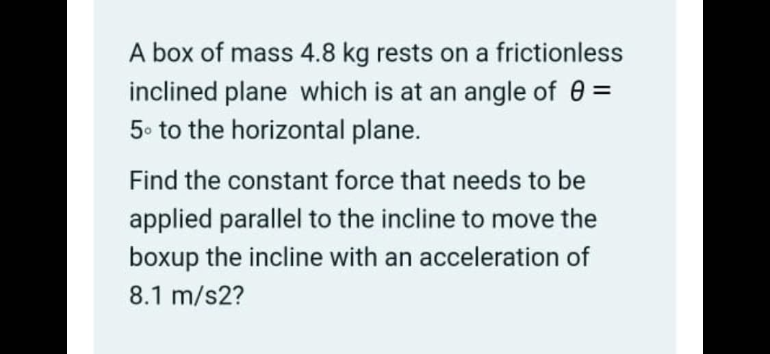 A box of mass 4.8 kg rests on a frictionless
inclined plane which is at an angle of 0 =
5. to the horizontal plane.
Find the constant force that needs to be
applied parallel to the incline to move the
boxup the incline with an acceleration of
8.1 m/s2?
