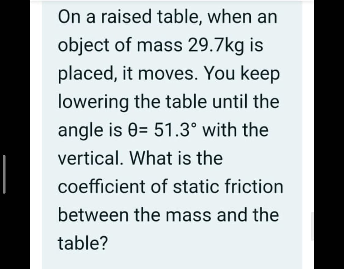 On a raised table, when an
object of mass 29.7kg is
placed, it moves. You keep
lowering the table until the
angle is 0= 51.3° with the
vertical. What is the
|
coefficient of static friction
between the mass and the
table?
