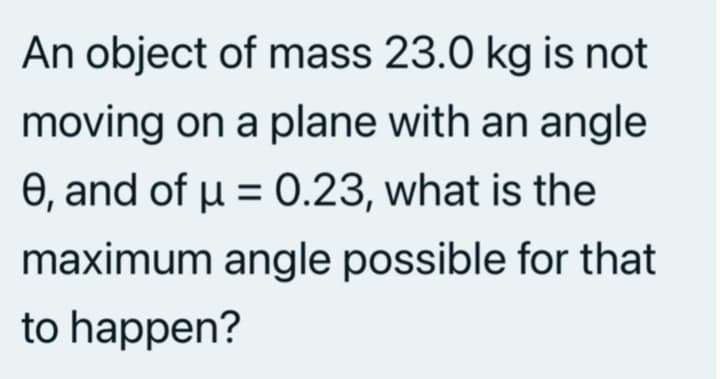 An object of mass 23.0 kg is not
moving on a plane with an angle
0, and of u = 0.23, what is the
maximum angle possible for that
to happen?
