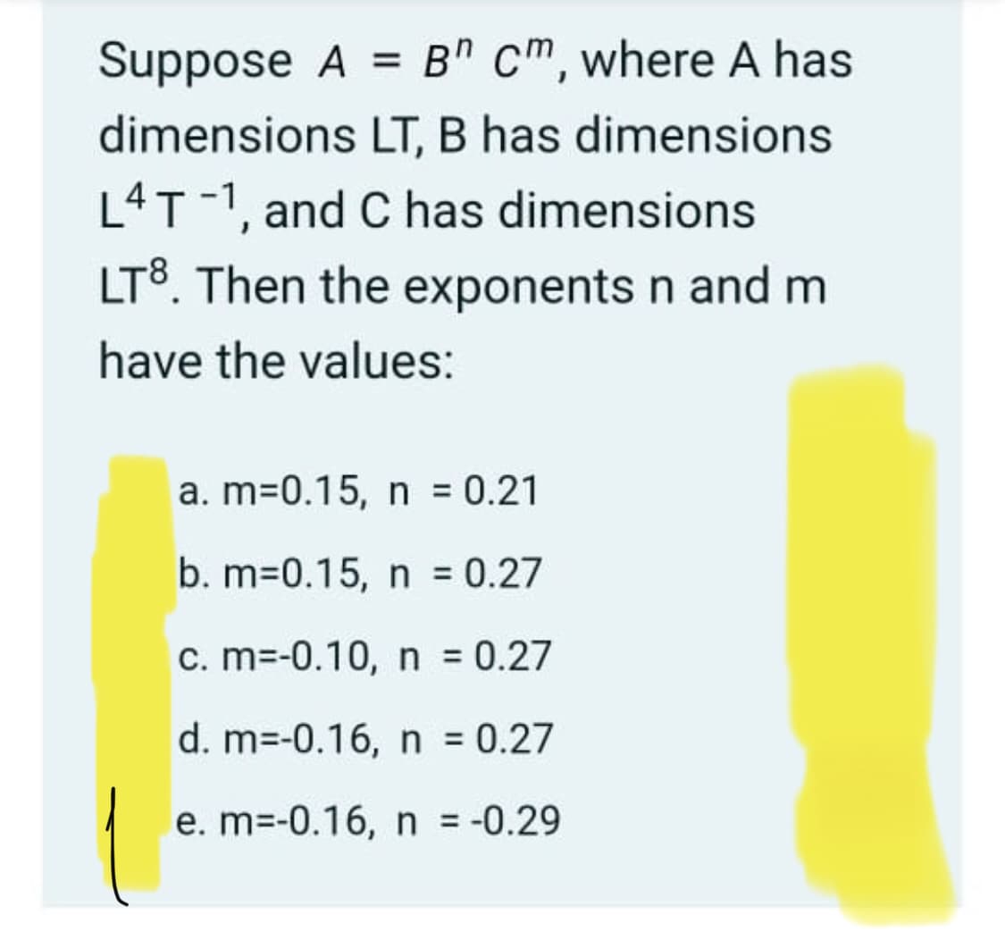 Suppose A = B" cm, where A has
dimensions LT, B has dimensions
L4T-1, and C has dimensions
LT8. Then the exponents n and m
have the values:
a. m=0.15, n 0.21
b. m=0.15, n = 0.27
c. m=-0.10, n = 0.27
d. m=-0.16, n = 0.27
e. m=-0.16, n = -0.29
