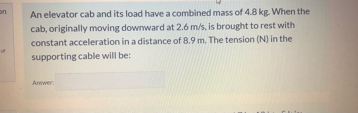 on
An elevator cab and its load have a combined mass of 4.8 kg. When the
cab, originally moving downward at 2.6 m/s, is brought to rest with
constant acceleration in a distance of 8.9 m. The tension (N) in the
of
supporting cable will be:
Answer:
